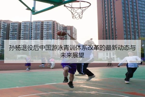 孙杨退役后中国游泳青训体系改革的最新动态与未来展望