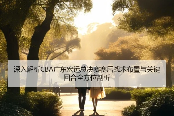 深入解析CBA广东宏远总决赛赛后战术布置与关键回合全方位剖析
